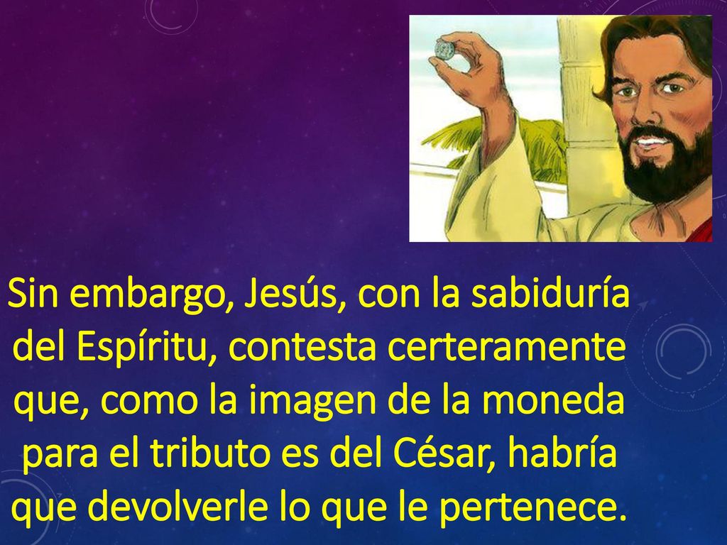 Sin embargo, Jesús, con la sabiduría del Espíritu, contesta certeramente que, como la imagen de la moneda para el tributo es del César, habría que devolverle lo que le pertenece.