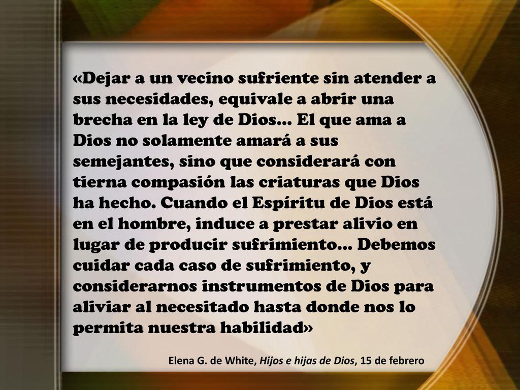 «Dejar a un vecino sufriente sin atender a sus necesidades, equivale a abrir una brecha en la ley de Dios... El que ama a Dios no solamente amará a sus semejantes, sino que considerará con tierna compasión las criaturas que Dios ha hecho. Cuando el Espíritu de Dios está en el hombre, induce a prestar alivio en lugar de producir sufrimiento... Debemos cuidar cada caso de sufrimiento, y considerarnos instrumentos de Dios para aliviar al necesitado hasta donde nos lo permita nuestra habilidad»