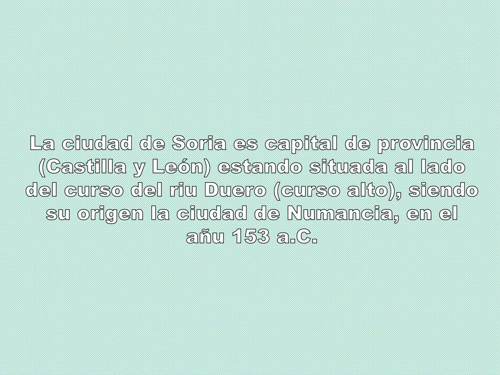 La ciudad de Soria es capital de provincia (Castilla y León) estando situada al lado del curso del riu Duero (curso alto), siendo su origen la ciudad de Numancia, en el añu 153 a.C.