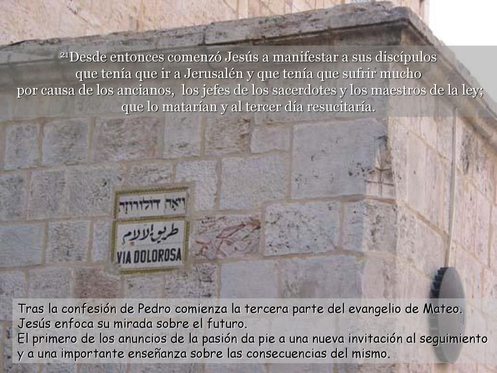 21Desde entonces comenzó Jesús a manifestar a sus discípulos que tenía que ir a Jerusalén y que tenía que sufrir mucho por causa de los ancianos, los jefes de los sacerdotes y los maestros de la ley; que lo matarían y al tercer día resucitaría.