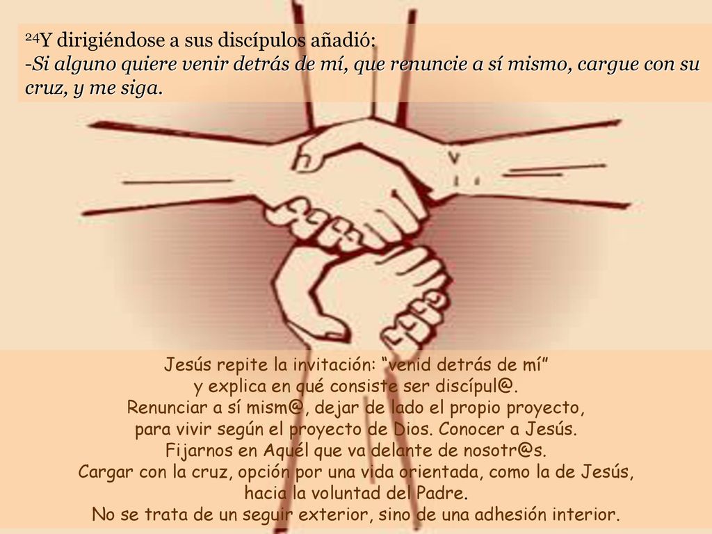 24Y dirigiéndose a sus discípulos añadió: -Si alguno quiere venir detrás de mí, que renuncie a sí mismo, cargue con su cruz, y me siga.