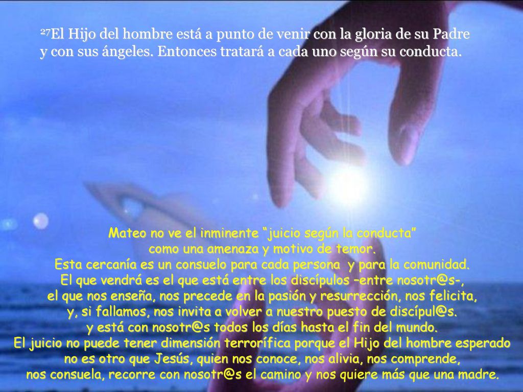 27El Hijo del hombre está a punto de venir con la gloria de su Padre y con sus ángeles. Entonces tratará a cada uno según su conducta.