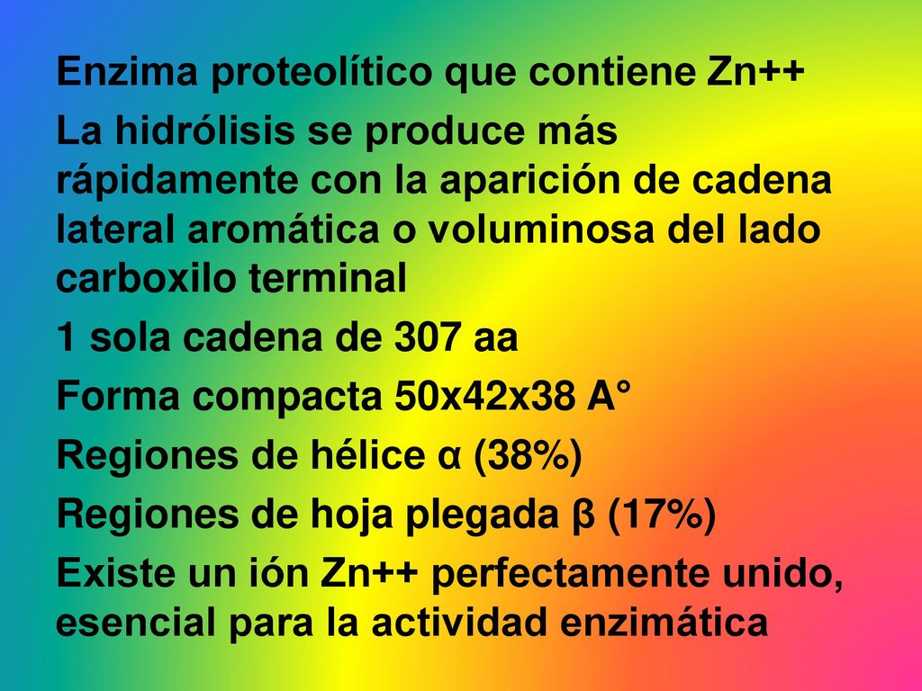Enzima proteolítico que contiene Zn++ La hidrólisis se produce más rápidamente con la aparición de cadena lateral aromática o voluminosa del lado carboxilo terminal 1 sola cadena de 307 aa Forma compacta 50x42x38 A° Regiones de hélice α (38%) Regiones de hoja plegada β (17%) Existe un ión Zn++ perfectamente unido, esencial para la actividad enzimática