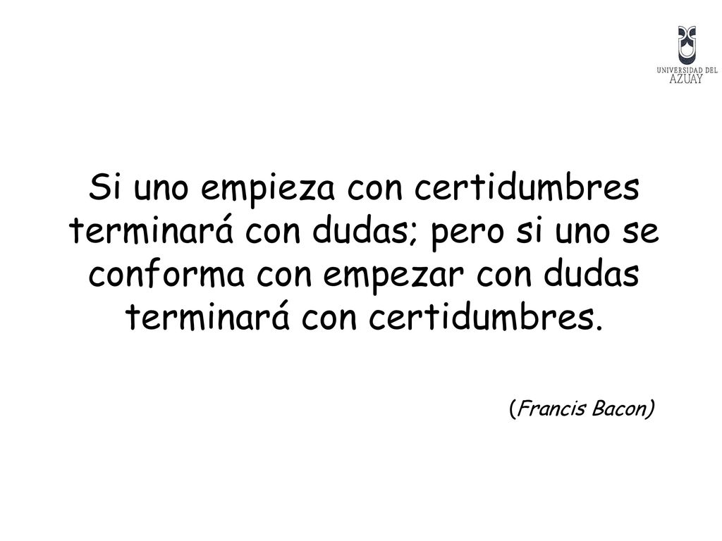 Si uno empieza con certidumbres terminará con dudas; pero si uno se conforma con empezar con dudas terminará con certidumbres.