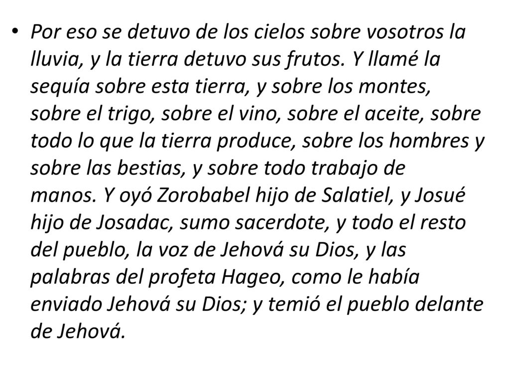 Por eso se detuvo de los cielos sobre vosotros la lluvia, y la tierra detuvo sus frutos. Y llamé la sequía sobre esta tierra, y sobre los montes, sobre el trigo, sobre el vino, sobre el aceite, sobre todo lo que la tierra produce, sobre los hombres y sobre las bestias, y sobre todo trabajo de manos. Y oyó Zorobabel hijo de Salatiel, y Josué hijo de Josadac, sumo sacerdote, y todo el resto del pueblo, la voz de Jehová su Dios, y las palabras del profeta Hageo, como le había enviado Jehová su Dios; y temió el pueblo delante de Jehová.