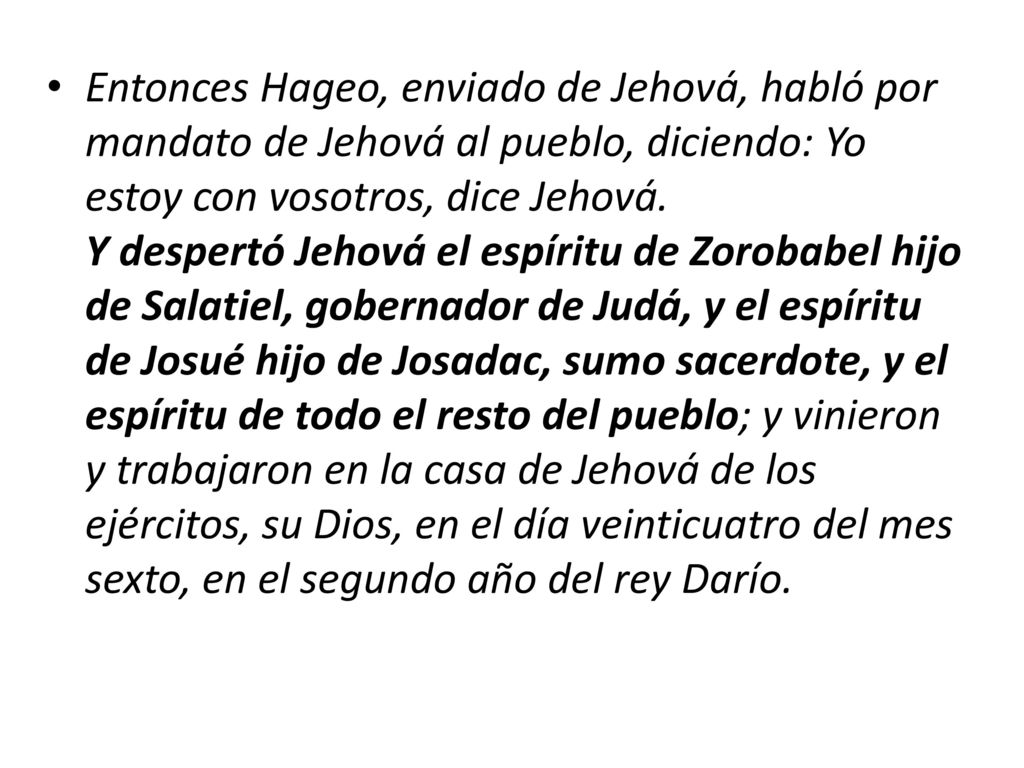 Entonces Hageo, enviado de Jehová, habló por mandato de Jehová al pueblo, diciendo: Yo estoy con vosotros, dice Jehová. Y despertó Jehová el espíritu de Zorobabel hijo de Salatiel, gobernador de Judá, y el espíritu de Josué hijo de Josadac, sumo sacerdote, y el espíritu de todo el resto del pueblo; y vinieron y trabajaron en la casa de Jehová de los ejércitos, su Dios, en el día veinticuatro del mes sexto, en el segundo año del rey Darío.