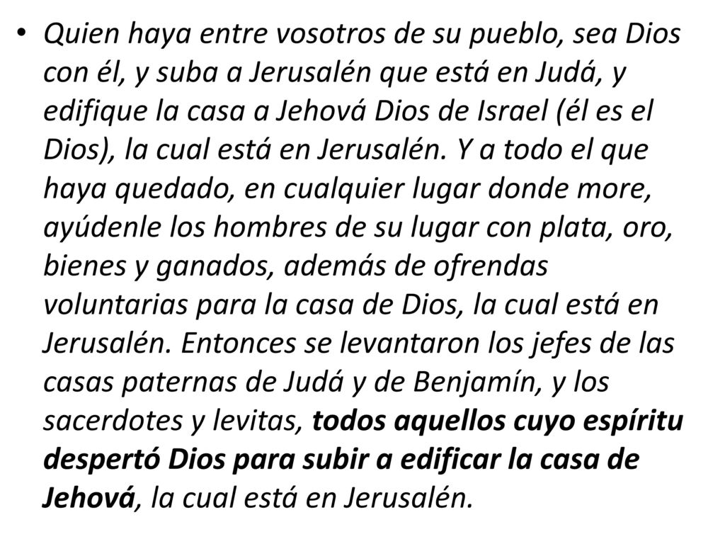 Quien haya entre vosotros de su pueblo, sea Dios con él, y suba a Jerusalén que está en Judá, y edifique la casa a Jehová Dios de Israel (él es el Dios), la cual está en Jerusalén. Y a todo el que haya quedado, en cualquier lugar donde more, ayúdenle los hombres de su lugar con plata, oro, bienes y ganados, además de ofrendas voluntarias para la casa de Dios, la cual está en Jerusalén. Entonces se levantaron los jefes de las casas paternas de Judá y de Benjamín, y los sacerdotes y levitas, todos aquellos cuyo espíritu despertó Dios para subir a edificar la casa de Jehová, la cual está en Jerusalén.