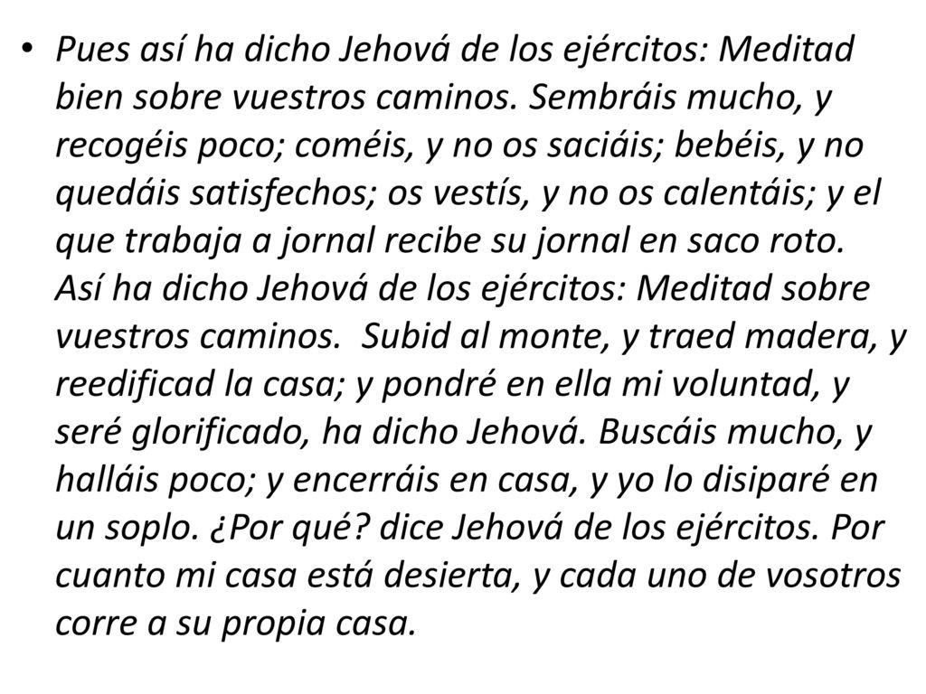 Pues así ha dicho Jehová de los ejércitos: Meditad bien sobre vuestros caminos. Sembráis mucho, y recogéis poco; coméis, y no os saciáis; bebéis, y no quedáis satisfechos; os vestís, y no os calentáis; y el que trabaja a jornal recibe su jornal en saco roto. Así ha dicho Jehová de los ejércitos: Meditad sobre vuestros caminos. Subid al monte, y traed madera, y reedificad la casa; y pondré en ella mi voluntad, y seré glorificado, ha dicho Jehová. Buscáis mucho, y halláis poco; y encerráis en casa, y yo lo disiparé en un soplo.