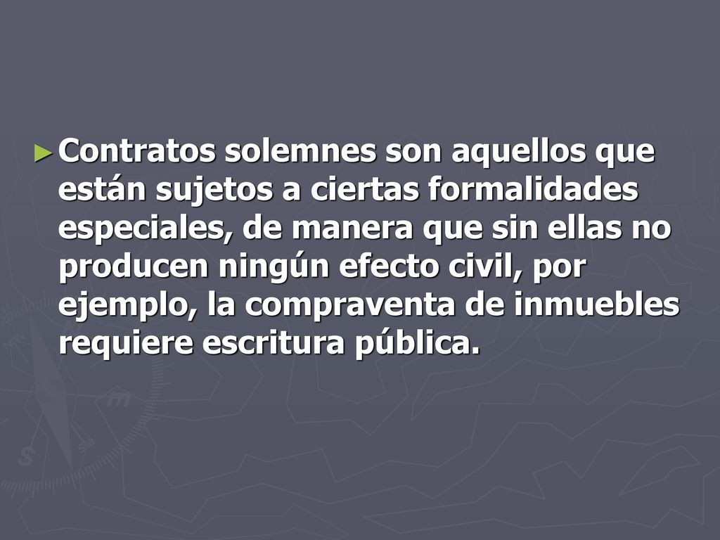 Contratos solemnes son aquellos que están sujetos a ciertas formalidades especiales, de manera que sin ellas no producen ningún efecto civil, por ejemplo, la compraventa de inmuebles requiere escritura pública.