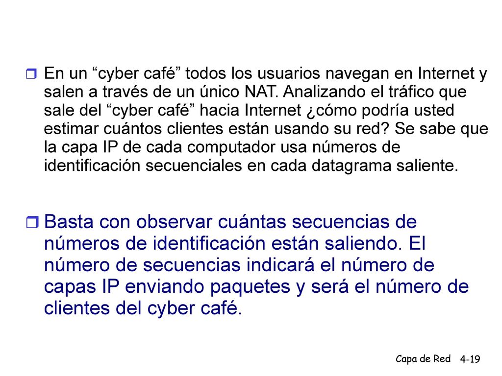 En un cyber café todos los usuarios navegan en Internet y salen a través de un único NAT. Analizando el tráfico que sale del cyber café hacia Internet ¿cómo podría usted estimar cuántos clientes están usando su red Se sabe que la capa IP de cada computador usa números de identificación secuenciales en cada datagrama saliente.