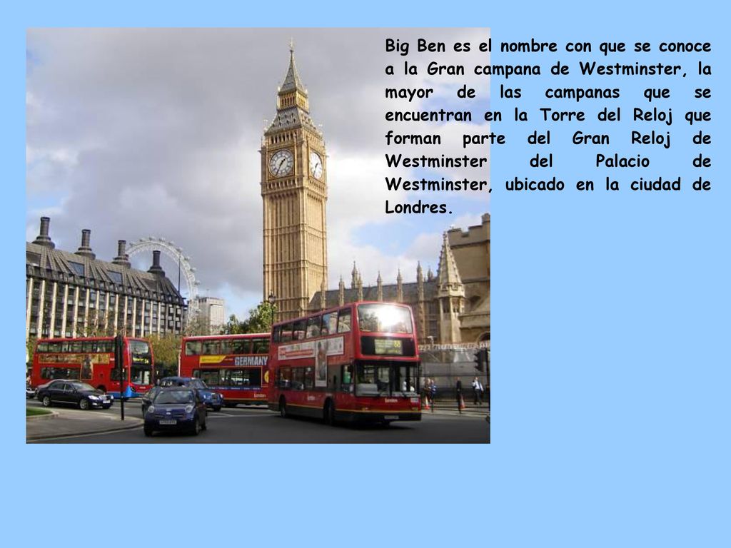 Big Ben es el nombre con que se conoce a la Gran campana de Westminster, la mayor de las campanas que se encuentran en la Torre del Reloj que forman parte del Gran Reloj de Westminster del Palacio de Westminster, ubicado en la ciudad de Londres.