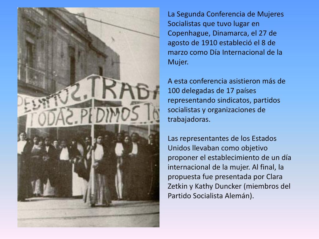 La Segunda Conferencia de Mujeres Socialistas que tuvo lugar en Copenhague, Dinamarca, el 27 de agosto de 1910 estableció el 8 de marzo como Día Internacional de la Mujer.
