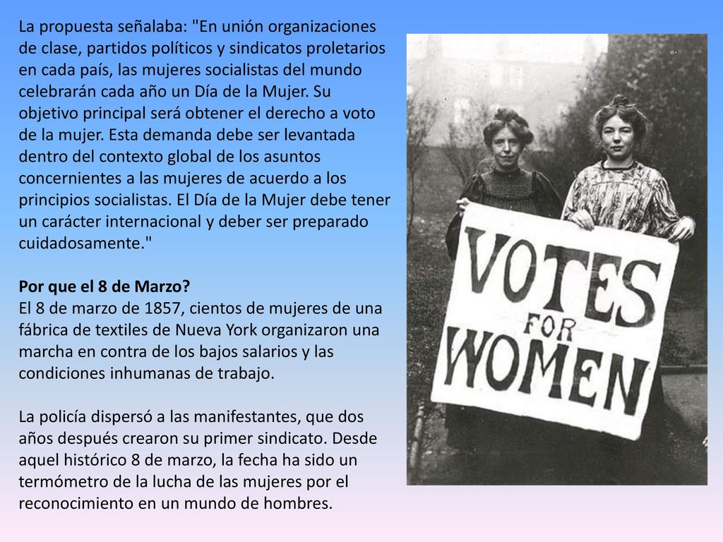 La propuesta señalaba: En unión organizaciones de clase, partidos políticos y sindicatos proletarios en cada país, las mujeres socialistas del mundo celebrarán cada año un Día de la Mujer.