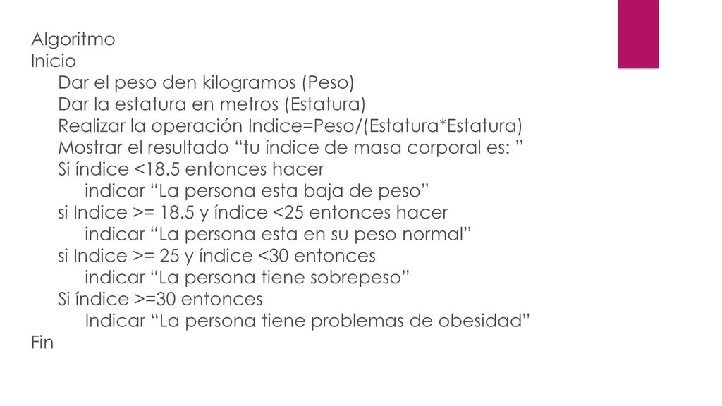 Algoritmo Inicio Dar el peso den kilogramos (Peso) Dar la estatura en metros (Estatura) Realizar la operación Indice=Peso/(Estatura*Estatura) Mostrar el resultado tu índice de masa corporal es: Si índice <18.5 entonces hacer indicar La persona esta baja de peso si Indice >= 18.5 y índice <25 entonces hacer indicar La persona esta en su peso normal si Indice >= 25 y índice <30 entonces indicar La persona tiene sobrepeso Si índice >=30 entonces Indicar La persona tiene problemas de obesidad Fin