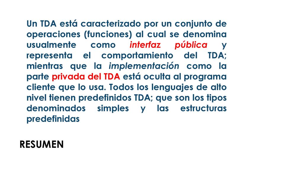 Un TDA está caracterizado por un conjunto de operaciones (funciones) al cual se denomina usualmente como interfaz pública y representa el comportamiento del TDA; mientras que la implementación como la parte privada del TDA está oculta al programa cliente que lo usa. Todos los lenguajes de alto nivel tienen predefinidos TDA; que son los tipos denominados simples y las estructuras predefinidas
