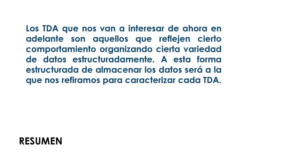 Los TDA que nos van a interesar de ahora en adelante son aquellos que reflejen cierto comportamiento organizando cierta variedad de datos estructuradamente. A esta forma estructurada de almacenar los datos será a la que nos refiramos para caracterizar cada TDA.