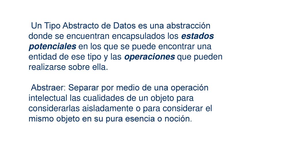 Un Tipo Abstracto de Datos es una abstracción donde se encuentran encapsulados los estados potenciales en los que se puede encontrar una entidad de ese tipo y las operaciones que pueden realizarse sobre ella.