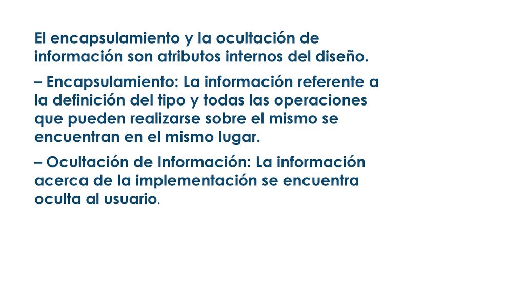 El encapsulamiento y la ocultación de información son atributos internos del diseño. – Encapsulamiento: La información referente a la definición del tipo y todas las operaciones que pueden realizarse sobre el mismo se encuentran en el mismo lugar. – Ocultación de Información: La información acerca de la implementación se encuentra oculta al usuario.