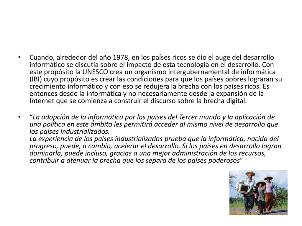 Cuando, alrededor del año 1978, en los países ricos se dio el auge del desarrollo informático se discutía sobre el impacto de esta tecnología en el desarrollo. Con este propósito la UNESCO crea un organismo intergubernamental de informática (IBI) cuyo propósito es crear las condiciones para que los países pobres lograran su crecimiento informático y con eso se redujera la brecha con los países ricos. Es entonces desde la informática y no necesariamente desde la expansión de la Internet que se comienza a construir el discurso sobre la brecha digital.