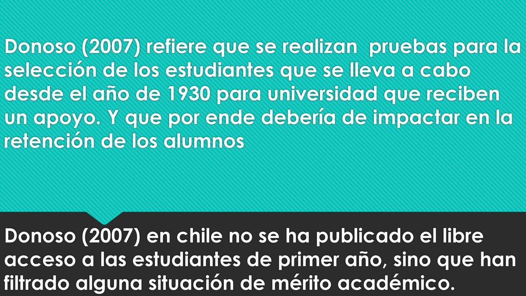 Donoso (2007) refiere que se realizan pruebas para la selección de los estudiantes que se lleva a cabo desde el año de 1930 para universidad que reciben un apoyo.