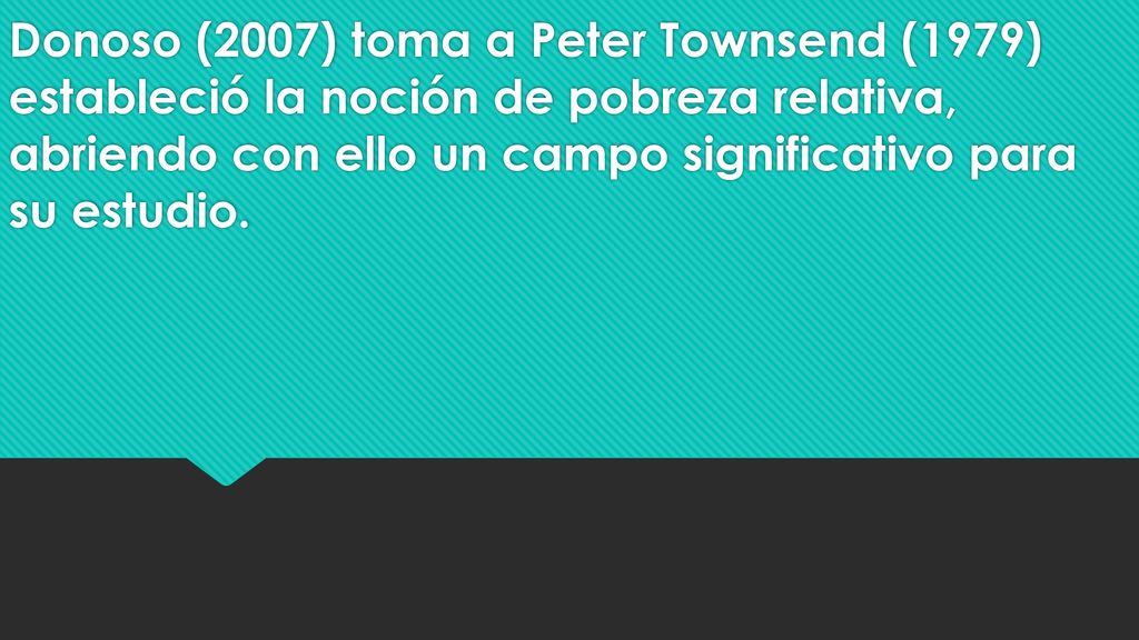 Donoso (2007) toma a Peter Townsend (1979) estableció la noción de pobreza relativa, abriendo con ello un campo significativo para su estudio.