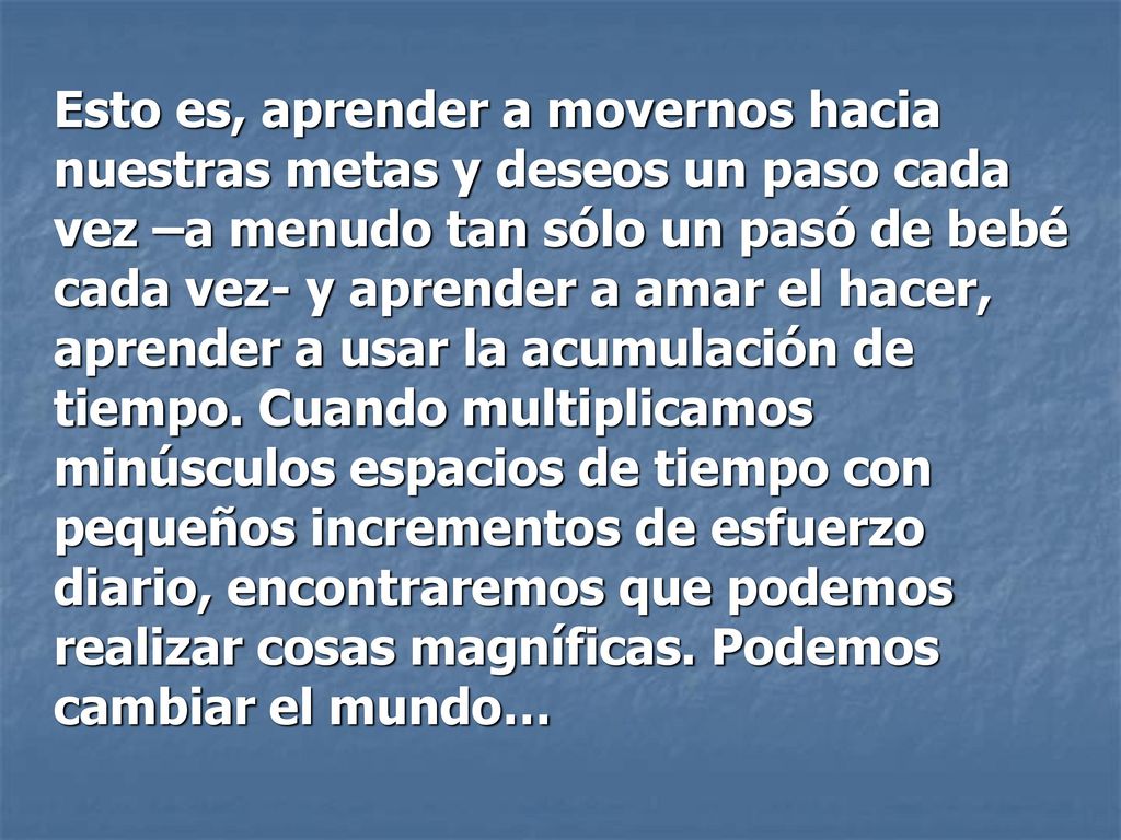 Esto es, aprender a movernos hacia nuestras metas y deseos un paso cada vez –a menudo tan sólo un pasó de bebé cada vez- y aprender a amar el hacer, aprender a usar la acumulación de tiempo.