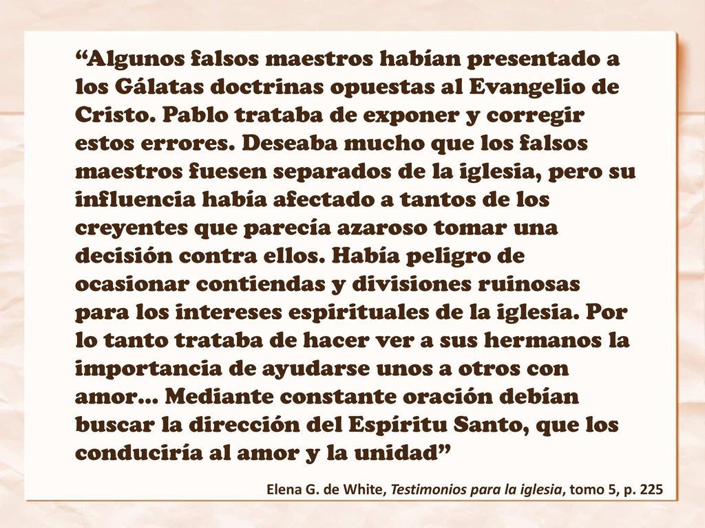 Algunos falsos maestros habían presentado a los Gálatas doctrinas opuestas al Evangelio de Cristo. Pablo trataba de exponer y corregir estos errores. Deseaba mucho que los falsos maestros fuesen separados de la iglesia, pero su influencia había afectado a tantos de los creyentes que parecía azaroso tomar una decisión contra ellos. Había peligro de ocasionar contiendas y divisiones ruinosas para los intereses espirituales de la iglesia. Por lo tanto trataba de hacer ver a sus hermanos la importancia de ayudarse unos a otros con amor… Mediante constante oración debían buscar la dirección del Espíritu Santo, que los conduciría al amor y la unidad