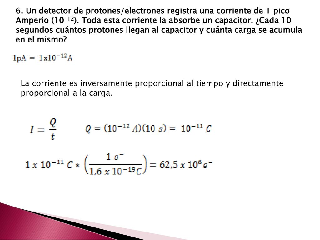 6. Un detector de protones/electrones registra una corriente de 1 pico Amperio (10­-12). Toda esta corriente la absorbe un capacitor. ¿Cada 10 segundos cuántos protones llegan al capacitor y cuánta carga se acumula en el mismo