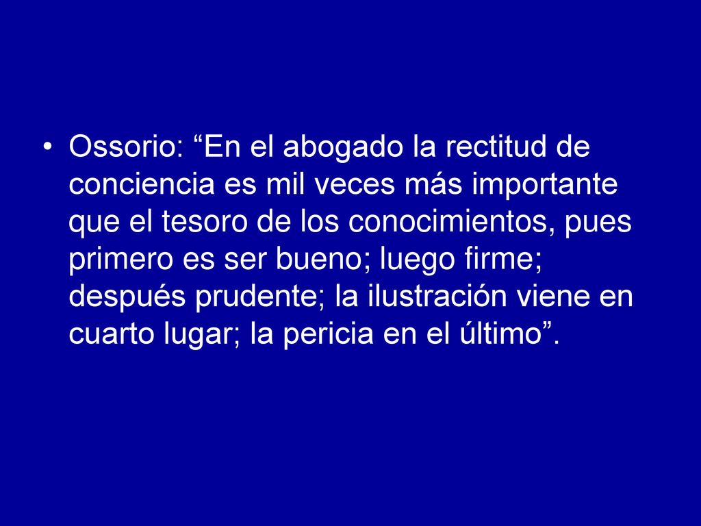 Ossorio: En el abogado la rectitud de conciencia es mil veces más importante que el tesoro de los conocimientos, pues primero es ser bueno; luego firme; después prudente; la ilustración viene en cuarto lugar; la pericia en el último .