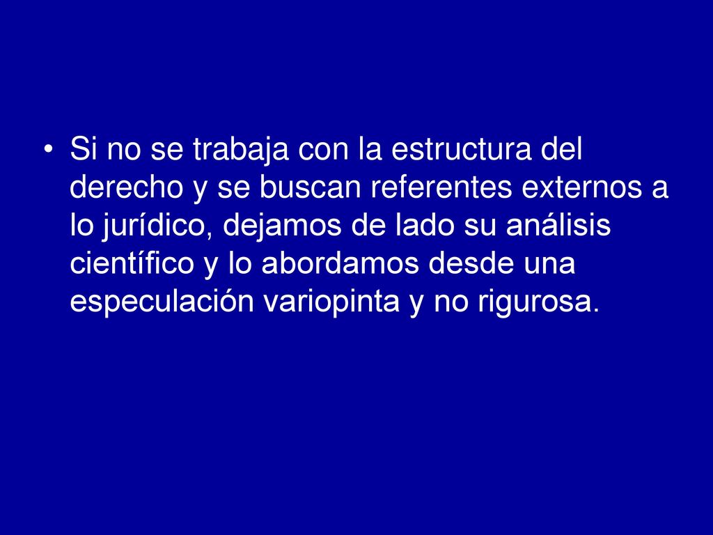 Si no se trabaja con la estructura del derecho y se buscan referentes externos a lo jurídico, dejamos de lado su análisis científico y lo abordamos desde una especulación variopinta y no rigurosa.