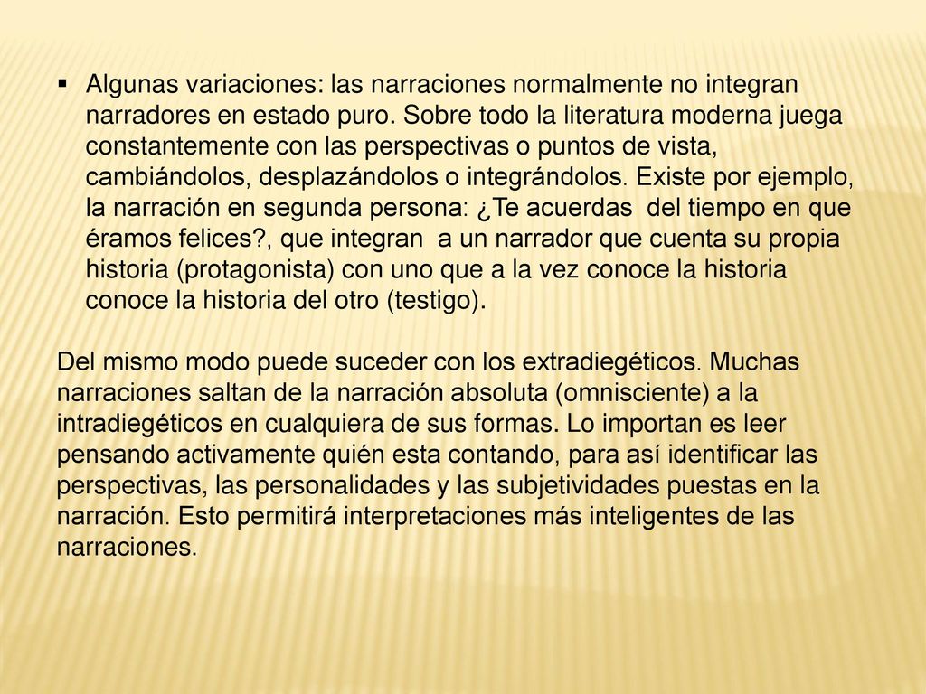 Algunas variaciones: las narraciones normalmente no integran narradores en estado puro. Sobre todo la literatura moderna juega constantemente con las perspectivas o puntos de vista, cambiándolos, desplazándolos o integrándolos. Existe por ejemplo, la narración en segunda persona: ¿Te acuerdas del tiempo en que éramos felices , que integran a un narrador que cuenta su propia historia (protagonista) con uno que a la vez conoce la historia conoce la historia del otro (testigo).