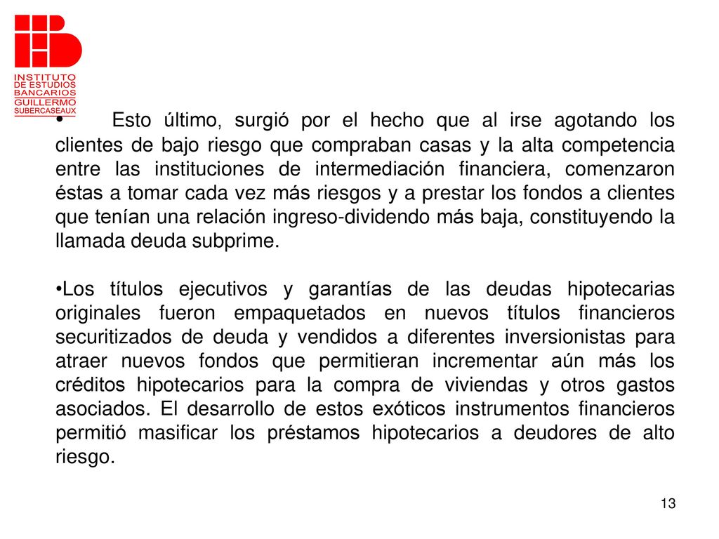 Esto último, surgió por el hecho que al irse agotando los clientes de bajo riesgo que compraban casas y la alta competencia entre las instituciones de intermediación financiera, comenzaron éstas a tomar cada vez más riesgos y a prestar los fondos a clientes que tenían una relación ingreso-dividendo más baja, constituyendo la llamada deuda subprime.