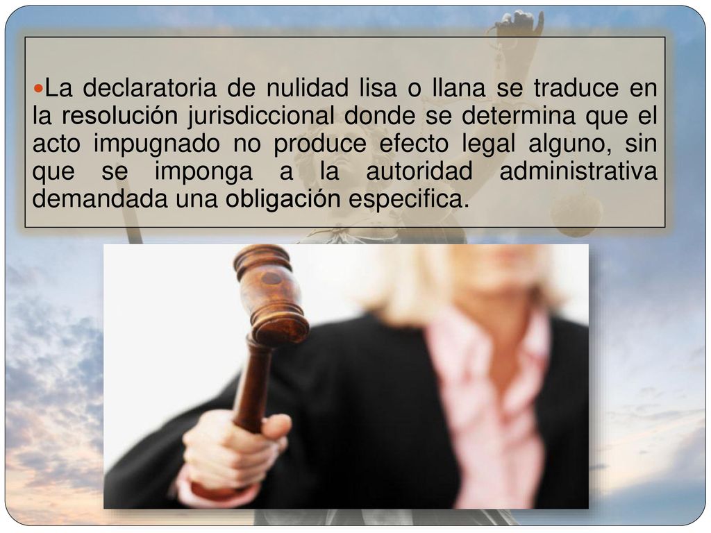 La declaratoria de nulidad lisa o llana se traduce en la resolución jurisdiccional donde se determina que el acto impugnado no produce efecto legal alguno, sin que se imponga a la autoridad administrativa demandada una obligación especifica.