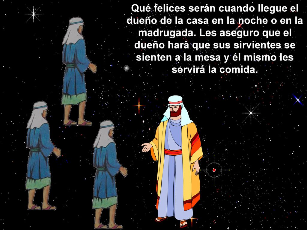 Qué felices serán cuando llegue el dueño de la casa en la noche o en la madrugada. Les aseguro que el dueño hará que sus sirvientes se sienten a la mesa y él mismo les servirá la comida.