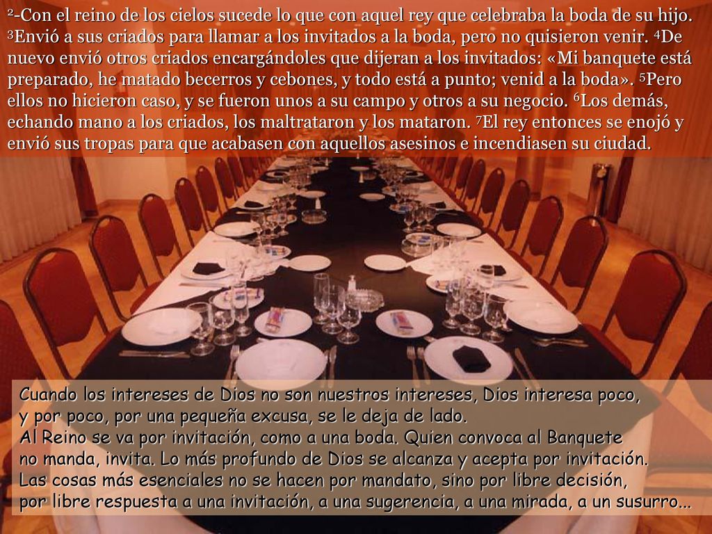 2-Con el reino de los cielos sucede lo que con aquel rey que celebraba la boda de su hijo. 3Envió a sus criados para llamar a los invitados a la boda, pero no quisieron venir. 4De nuevo envió otros criados encargándoles que dijeran a los invitados: «Mi banquete está preparado, he matado becerros y cebones, y todo está a punto; venid a la boda». 5Pero ellos no hicieron caso, y se fueron unos a su campo y otros a su negocio. 6Los demás, echando mano a los criados, los maltrataron y los mataron. 7El rey entonces se enojó y envió sus tropas para que acabasen con aquellos asesinos e incendiasen su ciudad.