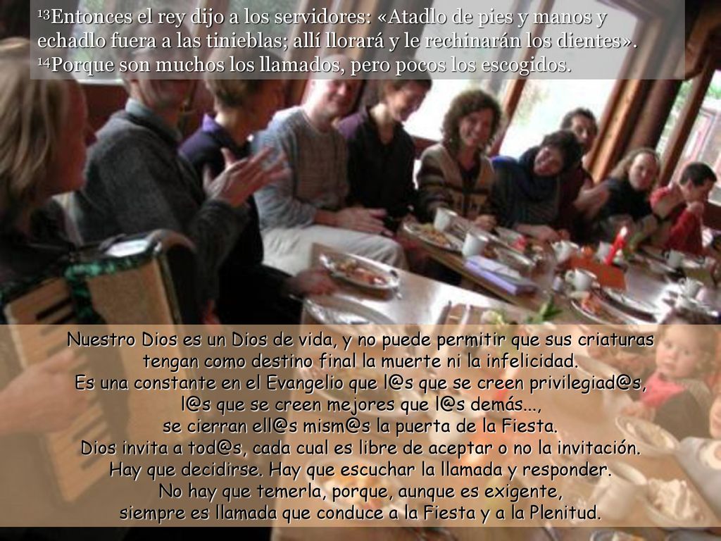 13Entonces el rey dijo a los servidores: «Atadlo de pies y manos y echadlo fuera a las tinieblas; allí llorará y le rechinarán los dientes». 14Porque son muchos los llamados, pero pocos los escogidos.