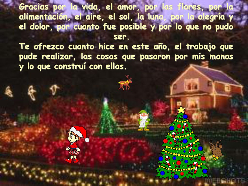 Gracias por la vida, el amor, por las flores, por la alimentación, el aire, el sol, la luna, por la alegría y el dolor, por cuanto fue posible y por lo que no pudo ser. Te ofrezco cuanto hice en este año, el trabajo que pude realizar, las cosas que pasaron por mis manos y lo que construí con ellas.