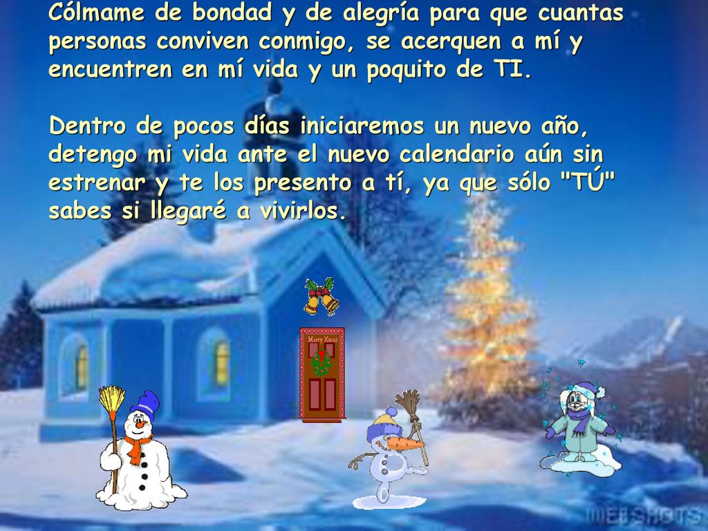 Cólmame de bondad y de alegría para que cuantas personas conviven conmigo, se acerquen a mí y encuentren en mí vida y un poquito de TI. Dentro de pocos días iniciaremos un nuevo año, detengo mi vida ante el nuevo calendario aún sin estrenar y te los presento a tí, ya que sólo TÚ sabes si llegaré a vivirlos.