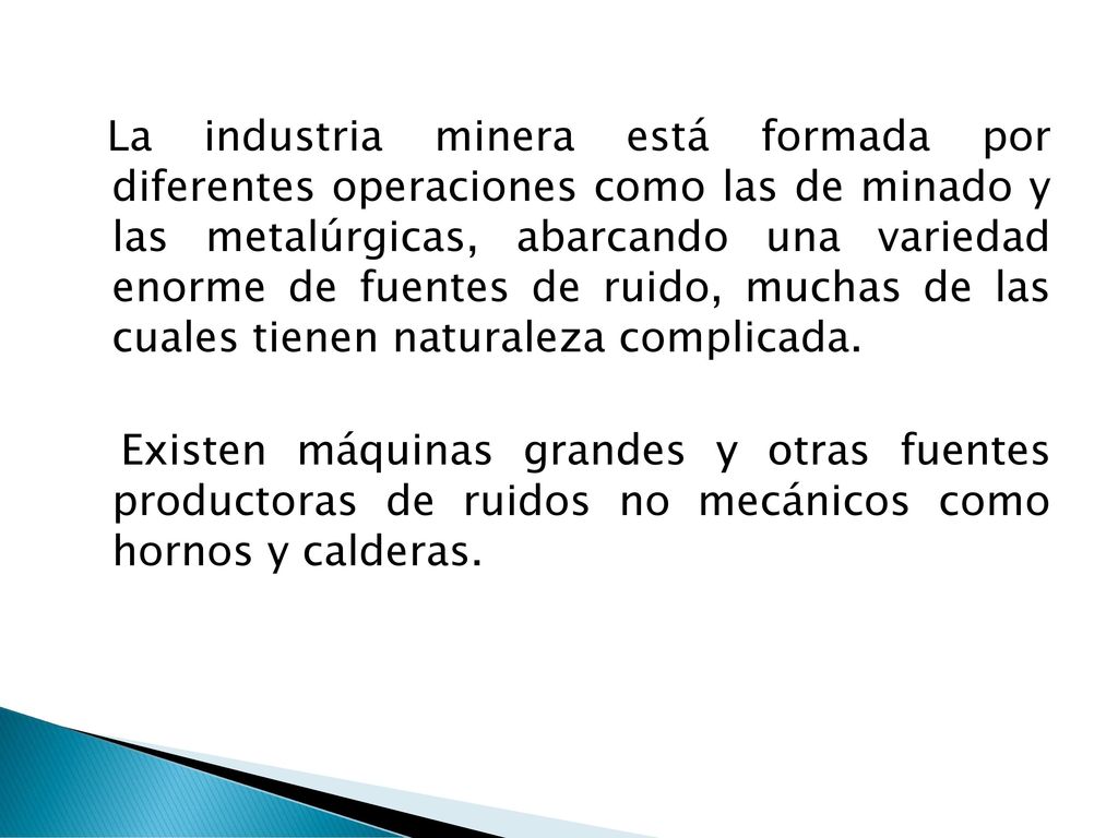 La industria minera está formada por diferentes operaciones como las de minado y las metalúrgicas, abarcando una variedad enorme de fuentes de ruido, muchas de las cuales tienen naturaleza complicada.