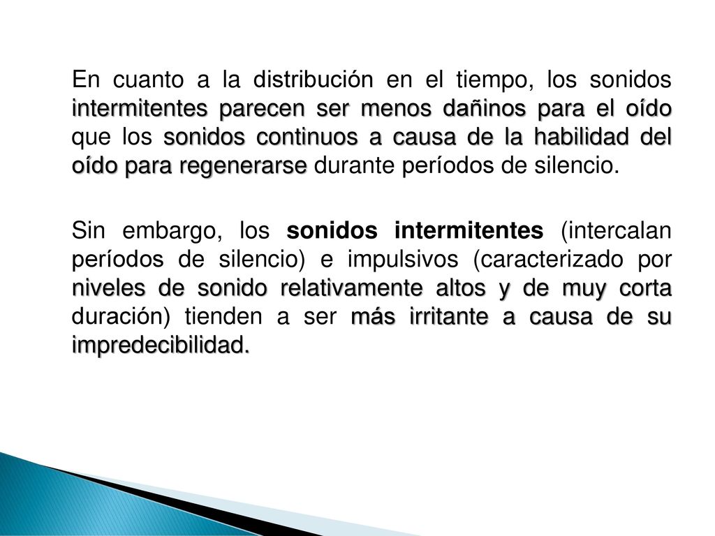 En cuanto a la distribución en el tiempo, los sonidos intermitentes parecen ser menos dañinos para el oído que los sonidos continuos a causa de la habilidad del oído para regenerarse durante períodos de silencio.
