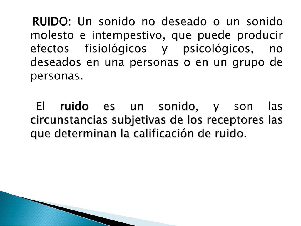 RUIDO: Un sonido no deseado o un sonido molesto e intempestivo, que puede producir efectos fisiológicos y psicológicos, no deseados en una personas o en un grupo de personas.