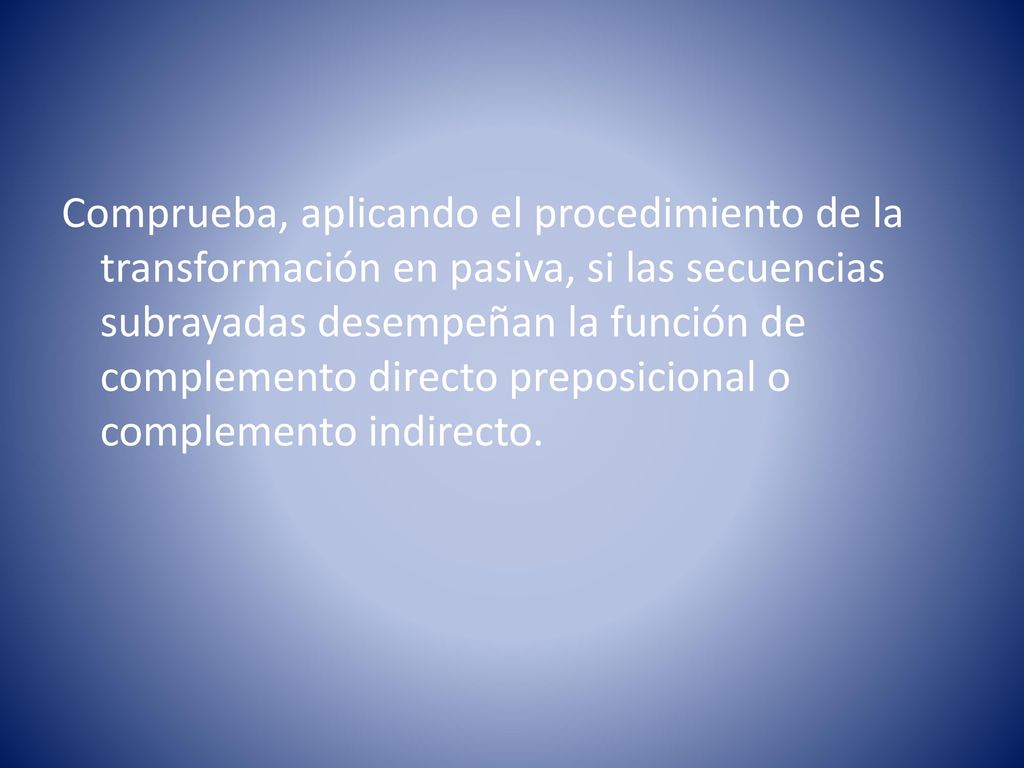 Comprueba, aplicando el procedimiento de la transformación en pasiva, si las secuencias subrayadas desempeñan la función de complemento directo preposicional o complemento indirecto.