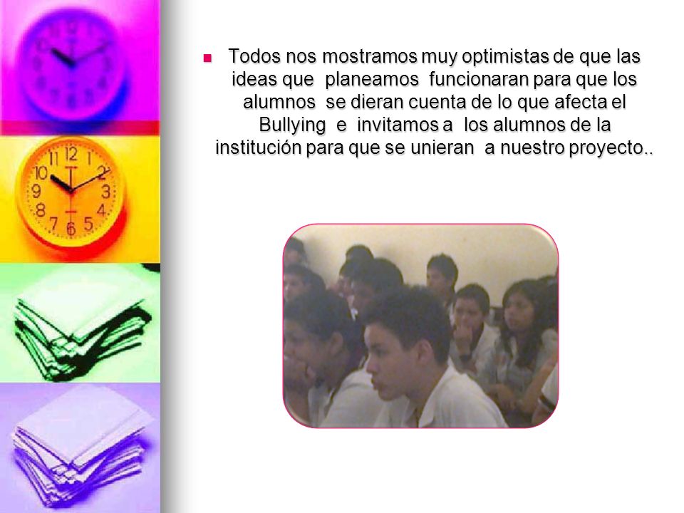 Todos nos mostramos muy optimistas de que las ideas que planeamos funcionaran para que los alumnos se dieran cuenta de lo que afecta el Bullying e invitamos a los alumnos de la institución para que se unieran a nuestro proyecto..