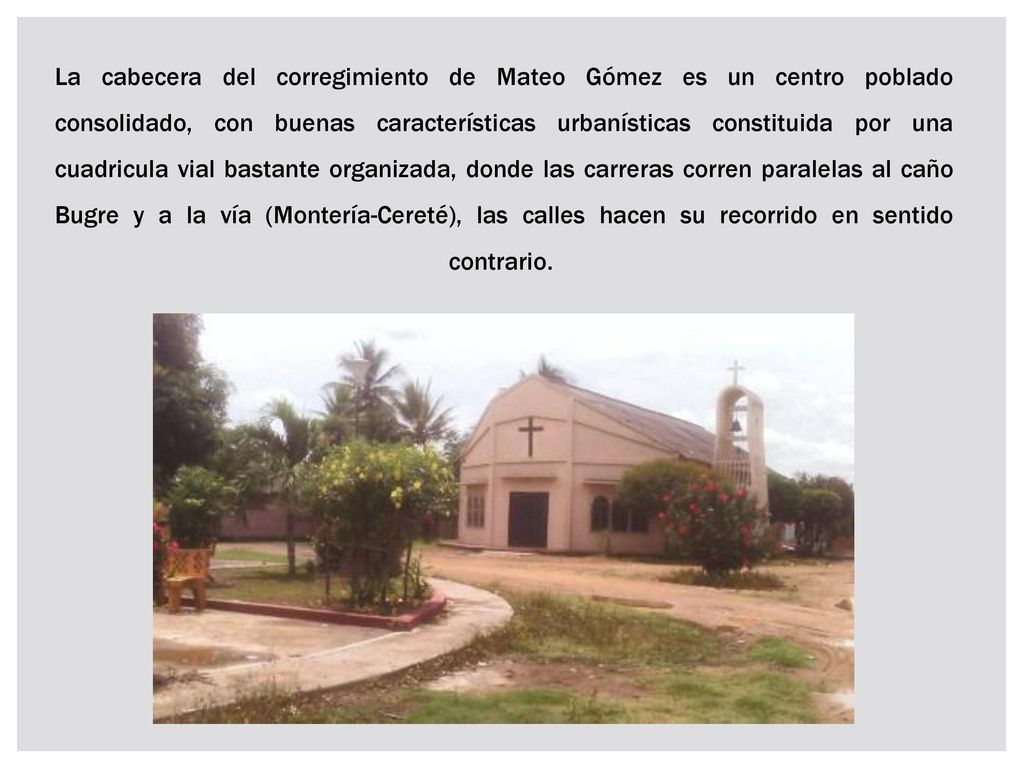 La cabecera del corregimiento de Mateo Gómez es un centro poblado consolidado, con buenas características urbanísticas constituida por una cuadricula vial bastante organizada, donde las carreras corren paralelas al caño Bugre y a la vía (Montería-Cereté), las calles hacen su recorrido en sentido contrario.