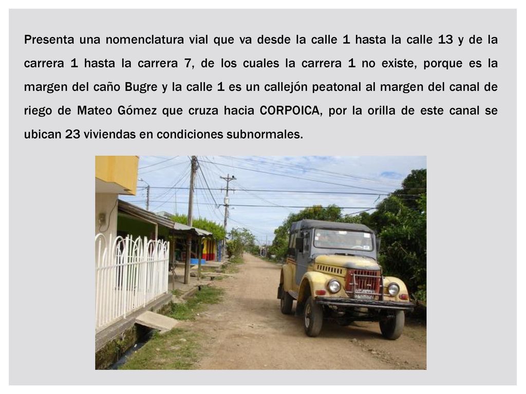Presenta una nomenclatura vial que va desde la calle 1 hasta la calle 13 y de la carrera 1 hasta la carrera 7, de los cuales la carrera 1 no existe, porque es la margen del caño Bugre y la calle 1 es un callejón peatonal al margen del canal de riego de Mateo Gómez que cruza hacia CORPOICA, por la orilla de este canal se ubican 23 viviendas en condiciones subnormales.