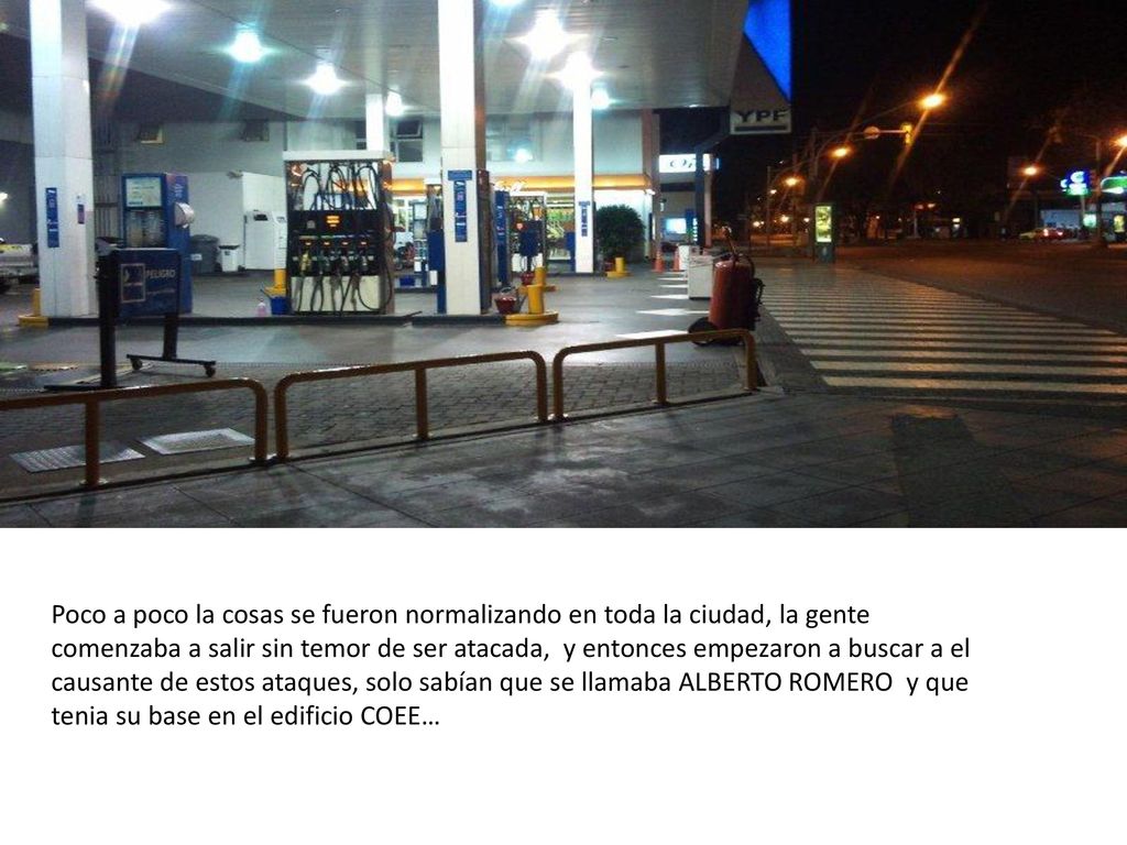 Poco a poco la cosas se fueron normalizando en toda la ciudad, la gente comenzaba a salir sin temor de ser atacada, y entonces empezaron a buscar a el causante de estos ataques, solo sabían que se llamaba ALBERTO ROMERO y que tenia su base en el edificio COEE…
