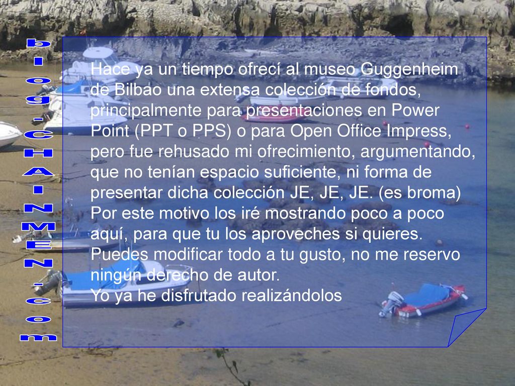 Hace ya un tiempo ofrecí al museo Guggenheim de Bilbao una extensa colección de fondos, principalmente para presentaciones en Power Point (PPT o PPS) o para Open Office Impress, pero fue rehusado mi ofrecimiento, argumentando, que no tenían espacio suficiente, ni forma de presentar dicha colección JE, JE, JE. (es broma)