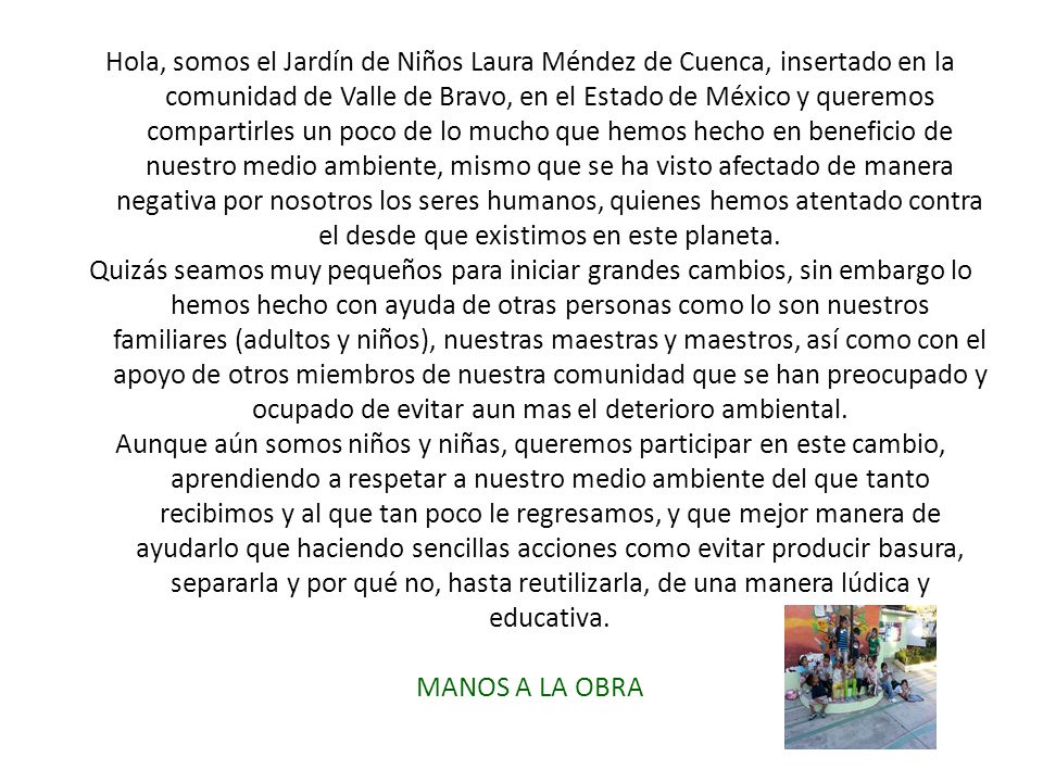 Hola, somos el Jardín de Niños Laura Méndez de Cuenca, insertado en la comunidad de Valle de Bravo, en el Estado de México y queremos compartirles un poco de lo mucho que hemos hecho en beneficio de nuestro medio ambiente, mismo que se ha visto afectado de manera negativa por nosotros los seres humanos, quienes hemos atentado contra el desde que existimos en este planeta.