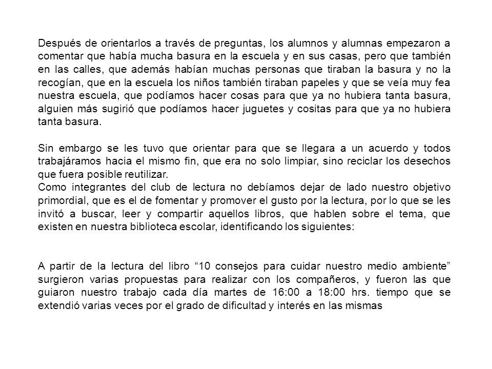 Después de orientarlos a través de preguntas, los alumnos y alumnas empezaron a comentar que había mucha basura en la escuela y en sus casas, pero que también en las calles, que además habían muchas personas que tiraban la basura y no la recogían, que en la escuela los niños también tiraban papeles y que se veía muy fea nuestra escuela, que podíamos hacer cosas para que ya no hubiera tanta basura, alguien más sugirió que podíamos hacer juguetes y cositas para que ya no hubiera tanta basura.