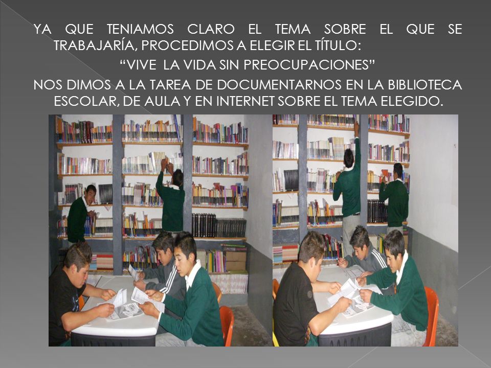 YA QUE TENIAMOS CLARO EL TEMA SOBRE EL QUE SE TRABAJARÍA, PROCEDIMOS A ELEGIR EL TÍTULO: VIVE LA VIDA SIN PREOCUPACIONES NOS DIMOS A LA TAREA DE DOCUMENTARNOS EN LA BIBLIOTECA ESCOLAR, DE AULA Y EN INTERNET SOBRE EL TEMA ELEGIDO.